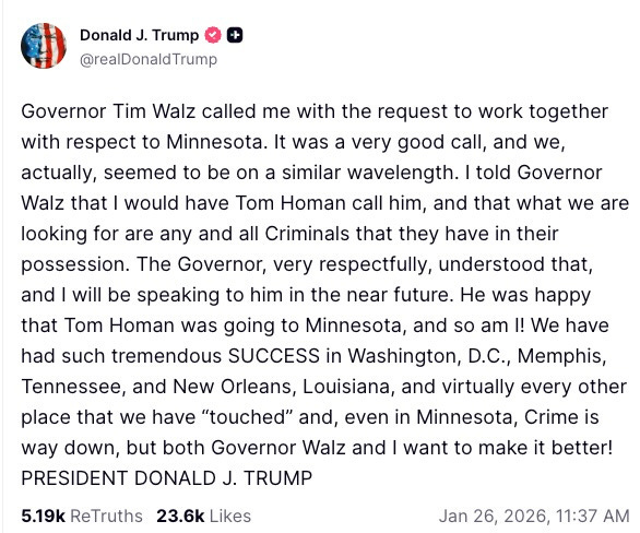 Governor Tim Walz called me with the request to work together with respect to Minnesota. It was a very good call, and we, actually, seemed to be on a similar wavelength. I told Governor Walz that I would have Tom Homan call him, and that what we are looking for are any and all Criminals that they have in their possession. The Governor, very respectfully, understood that, and I will be speaking to him in the near future. He was happy that Tom Homan was going to Minnesota, and so am I! We have had such tremendous SUCCESS in Washington, D.C., Memphis, Tennessee, and New Orleans, Louisiana, and virtually every other place that we have “touched” and, even in Minnesota, Crime is way down, but both Governor Walz and I want to make it better! PRESIDENT DONALD J. TRUMP