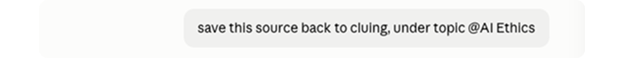 Screenshot of a light-grey prompt bubble containing the command, “save this source back to cluing, under topic @AI Ethics.” The natural-language instruction demonstrates Cluing’s two-way context portability: a source discovered or used inside a connected AI assistant can be written back to the Cluing knowledge base and organized under the AI Ethics Topic. This closes the research loop by preserving the source and its topic association for future searches, knowledge-graph connections, and AI-assisted workflows, rather than leaving useful research trapped inside one chat or tool.