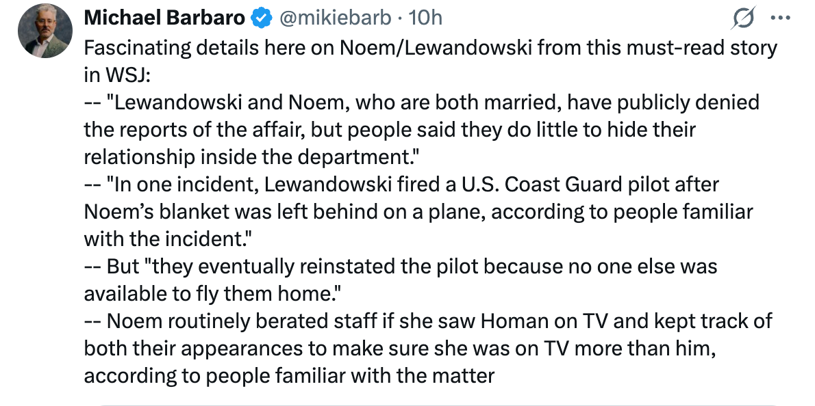 "Fascinating details here on Noem/Lewandowski from this must-read story in WSJ: - ""Lewandowski and Noem, who are both married, have publicly denie the reports of the affair, but people said they do little to hide their relationship inside the department. - ""In one incident, Lewandowski fired a U.S. Coast Guard pilot after Noem's blanket was left behind on a plane, according to people familiar with the incident.