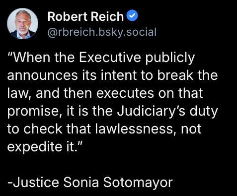 May be an image of 1 person and text that says 'Robert Reich @rbreich.bsky.social @rbreic "When the Executive publicly announces its intent to break the law, and then executes on that promise, it is the Judiciary duty to check that lawlessness, not expedite it." -Justice Sonia Sotomayor'