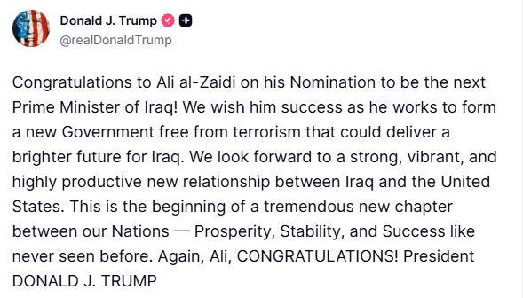 May be an image of text that says 'Donald J. Trump @realDonaldTrump Congratulations to Ali al-Zaidi on his Nomination to be the next a Prime Minister of Iraq! We wish him success as he works to form a new Government free from terrorism that could deliver brighter future for Iraq. We look forward to a strong, vibrant, and highly productive new relationship between Iraq and the United States. This is the beginning of a tremendous new chapter between our Nations Prosperity, Stability, and Success like never seen before. Again, Ali, CONGRATULATIONS! President DONALD J. TRUMP'
