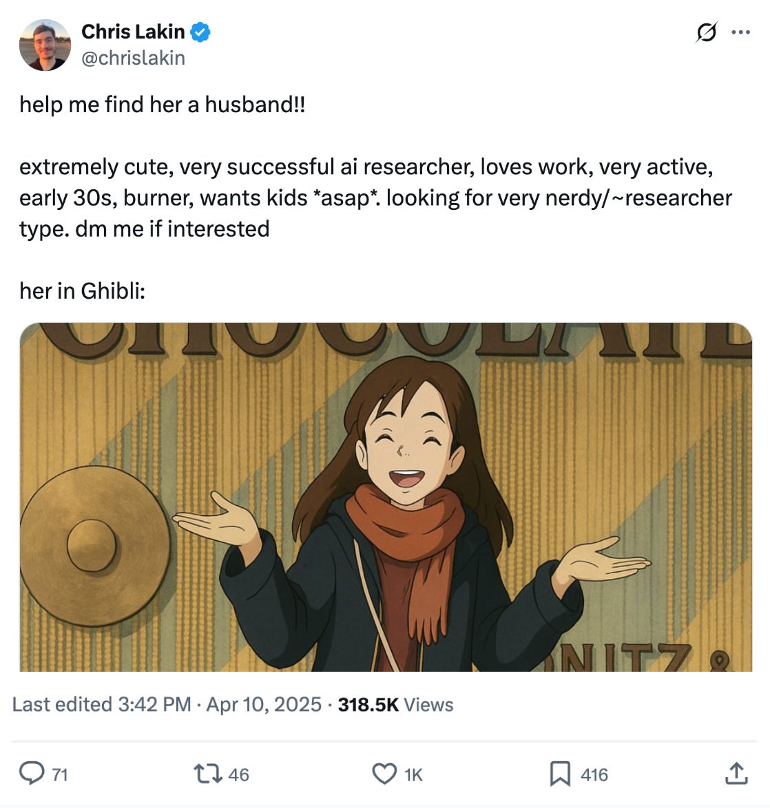 Chris Lakin @chrislakin
help me find her a husband!!
extremely cute, very successful ai researcher, loves work, very active, early 30s, burner, wants kids *asap*. looking for very nerdy/~researcher type. dm me if interested
her in Ghibli:
Apr 10, 2025 • 318.5K Views Chris Lakin @chrislakin
help me find her a husband!!
extremely cute, very successful ai researcher, loves work, very active, early 30s, burner, wants kids *asap*. looking for very nerdy/~researcher type. dm me if interested
her in Ghibli:
Apr 10, 2025 • 318.5K Views