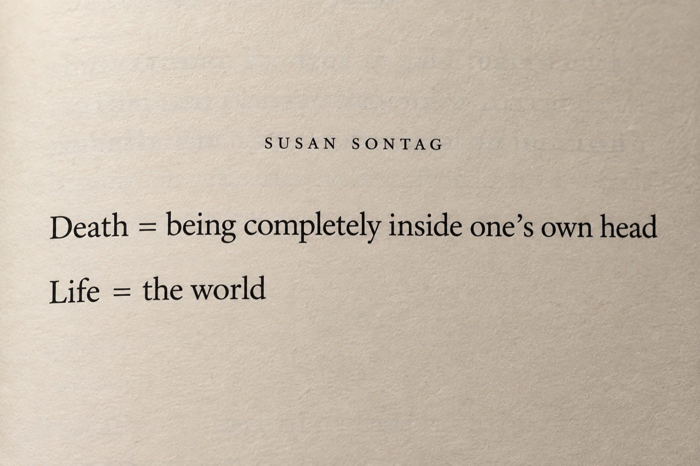 Death = being completely inside one’s own head. Life = the world. Susan Sontag, As Consciousness Is Harnessed to Flesh. Death = being completely inside one’s own head. Life = the world. Susan Sontag, As Consciousness Is Harnessed to Flesh.