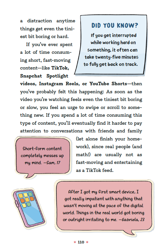 [continued] … A distraction anytime things even the tiniest bit boring or hard. If you’ve ever spent a lot of time consuming short, fast-moving content—like TikTok, Snapchat Spotlight videos, Instagram Reels, or YouTube Shorts—then you’ve probably felt this happening: As soon as the video you’re watching feels even the tiniest bit boring or slow, you feel an urge to swipe or scroll to something new. If you spent a lot of time consuming this type of content, you’ll eventually find it harder to pay attention to conversations with friends and family (let alone finish your homework), since real people (and math!) are usually not as fast moving and entertaining as a TikTok feed. 