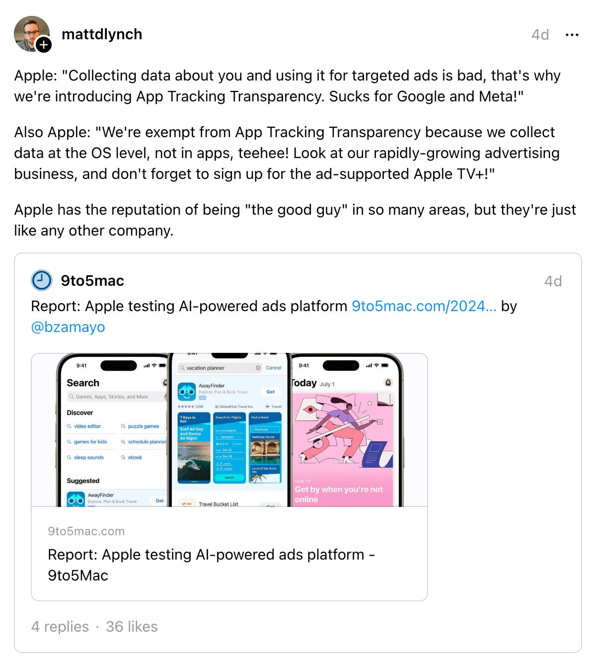 mattdlynch 4d Apple: "Collecting data about you and using it for targeted ads is bad, that's why we're introducing App Tracking Transparency. Sucks for Google and Meta!" Also Apple: "We're exempt from App Tracking Transparency because we collect data at the OS level, not in apps, teehee! Look at our rapidly-growing advertising business, and don't forget to sign up for the ad-supported Apple TV+!" Apple has the reputation of being "the good guy" in so many areas, but they're just like any other company. 9to5mac 4d Report: Apple testing AI-powered ads platform - 9to5Mac 9to5mac.com Report: Apple testing AI-powered ads platform - 9to5Mac 4 replies · mattdlynch 4d Apple: "Collecting data about you and using it for targeted ads is bad, that's why we're introducing App Tracking Transparency. Sucks for Google and Meta!" Also Apple: "We're exempt from App Tracking Transparency because we collect data at the OS level, not in apps, teehee! Look at our rapidly-growing advertising business, and don't forget to sign up for the ad-supported Apple TV+!" Apple has the reputation of being "the good guy" in so many areas, but they're just like any other company. 9to5mac 4d Report: Apple testing AI-powered ads platform - 9to5Mac 9to5mac.com Report: Apple testing AI-powered ads platform - 9to5Mac 4 replies ·