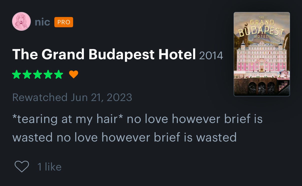 A Letterboxd review of The Grand Budapest Hotel that says "*tearing at my hair* no love however brief is wasted no love however brief is wasted"