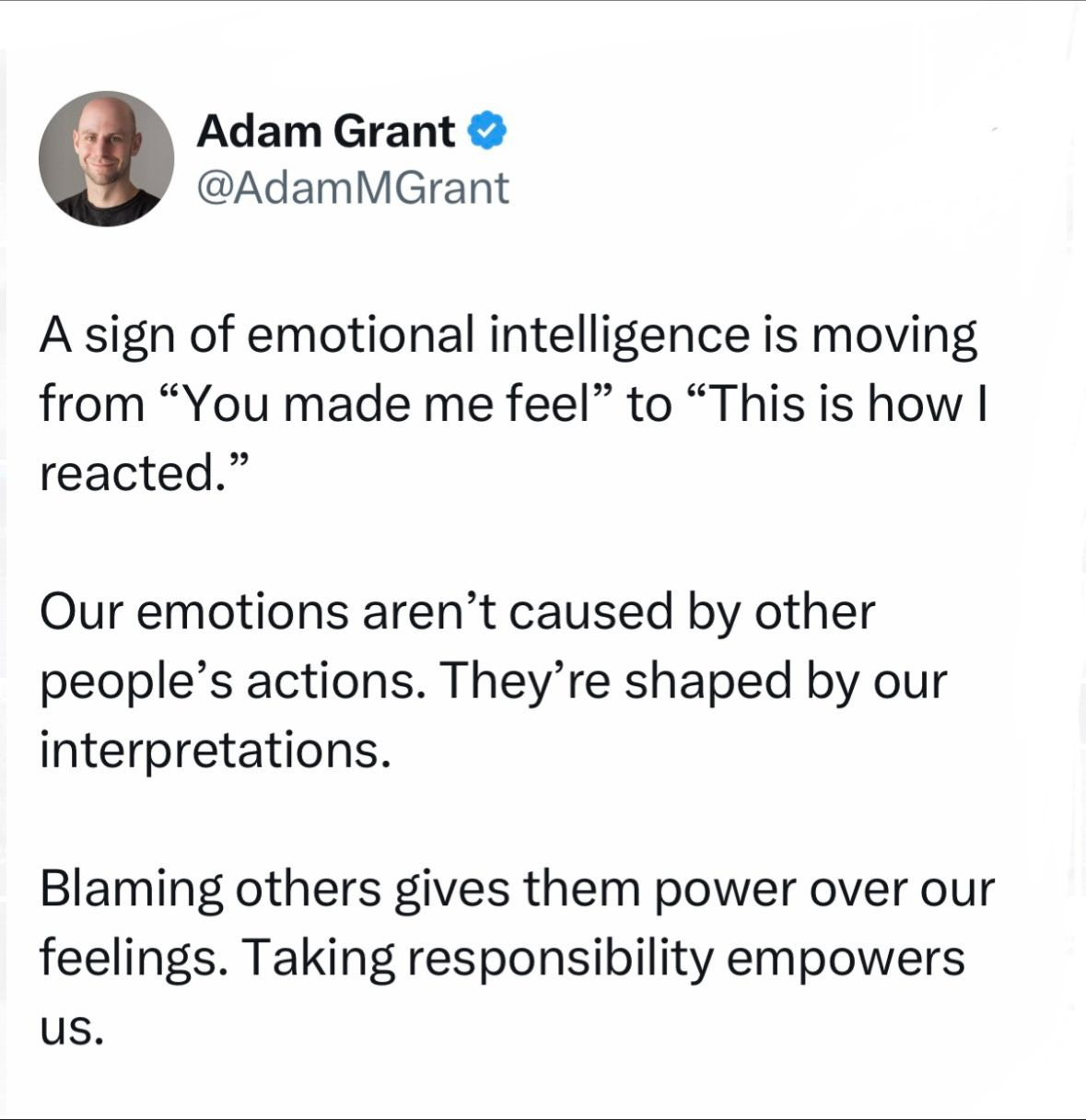 A sign of emotional intelligence is moving from “You made me feel” to “This is how I reacted.”
Our emotions aren’t caused by other people’s actions. They’re shaped by our interpretations.
Blaming others gives them power over our feelings. Taking responsibility empowers us. A sign of emotional intelligence is moving from “You made me feel” to “This is how I reacted.”
Our emotions aren’t caused by other people’s actions. They’re shaped by our interpretations.
Blaming others gives them power over our feelings. Taking responsibility empowers us.