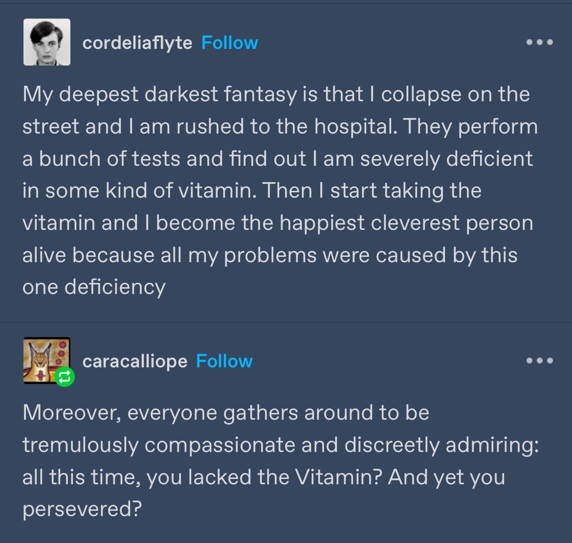 tumblr screenshot, white text on blue background. original post is by user cordeliaflyte. text reads: 'My deepest darkest fantasy is that I collapse on the street and I am rushed to the hospital. They perform a bunch of tests and find out I am severely deficient in some kind of vitamin. Then I start taking the vitamin and I become the happiest cleverest person alive because all my problems were caused by this one deficiency'. reblog by user caracalliope reads: 'Moreover, everyone gathers around to be tremulously compassionate and discreetly admiring: all this time, you lacked the Vitamin? And yet you persevered?'