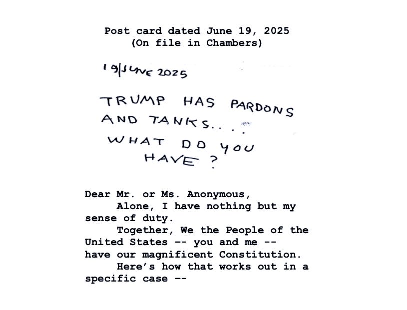 Opening page of court opinion shows the copy of a handwritten postcard that reads in all caps: "Trump has pardons and tanks....What do you have?" The judge types in response: "Dear Mr. or Ms. Anonymous, Alone, I have nothing but my sense of duty. Together, We the People of the United States -- you and me -- have our magnificent Constitution. Here's how that works out in a specific case --" Opening page of court opinion shows the copy of a handwritten postcard that reads in all caps: "Trump has pardons and tanks....What do you have?" The judge types in response: "Dear Mr. or Ms. Anonymous, Alone, I have nothing but my sense of duty. Together, We the People of the United States -- you and me -- have our magnificent Constitution. Here's how that works out in a specific case --"