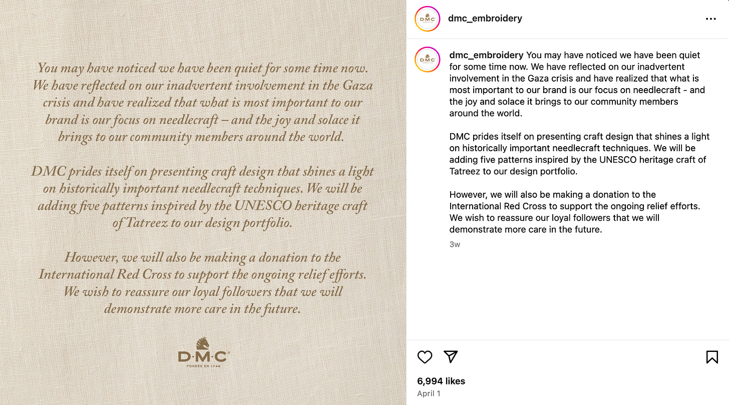 dmc_embroidery Instagram caption: You may have noticed we have been quiet for some time now. We have reflected on our inadvertent involvement in the Gaza crisis and have realized that what is most important to our brand is our focus on needlecraft - and the joy and solace it brings to our community members around the world.  DMC prides itself on presenting craft design that shines a light on historically important needlecraft techniques. We will be adding five patterns inspired by the UNESCO heritage craft of Tatreez to our design portfolio.  However, we will also be making a donation to the International Red Cross to support the ongoing relief efforts. We wish to reassure our loyal followers that we will demonstrate more care in the future.