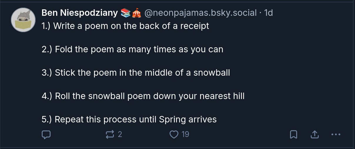 Ben Niespodziany 📚🎪 ‪@neonpajamas.bsky.social‬ 1.) Write a poem on the back of a receipt  2.) Fold the poem as many times as you can  3.) Stick the poem in the middle of a snowball  4.) Roll the snowball poem down your nearest hill  5.) Repeat this process until Spring arrives