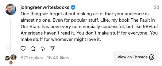 John Green on Threads: One thing we forget about making art is that your audience is almost no one. Even for popular stuff. Like, my book The Fault in Our Stars has been very commercially successful, but like 98% of Americans havenβt read it. You donβt make stuff for everyone. You make stuff for whomever might love it. John Green on Threads: One thing we forget about making art is that your audience is almost no one. Even for popular stuff. Like, my book The Fault in Our Stars has been very commercially successful, but like 98% of Americans havenβt read it. You donβt make stuff for everyone. You make stuff for whomever might love it.