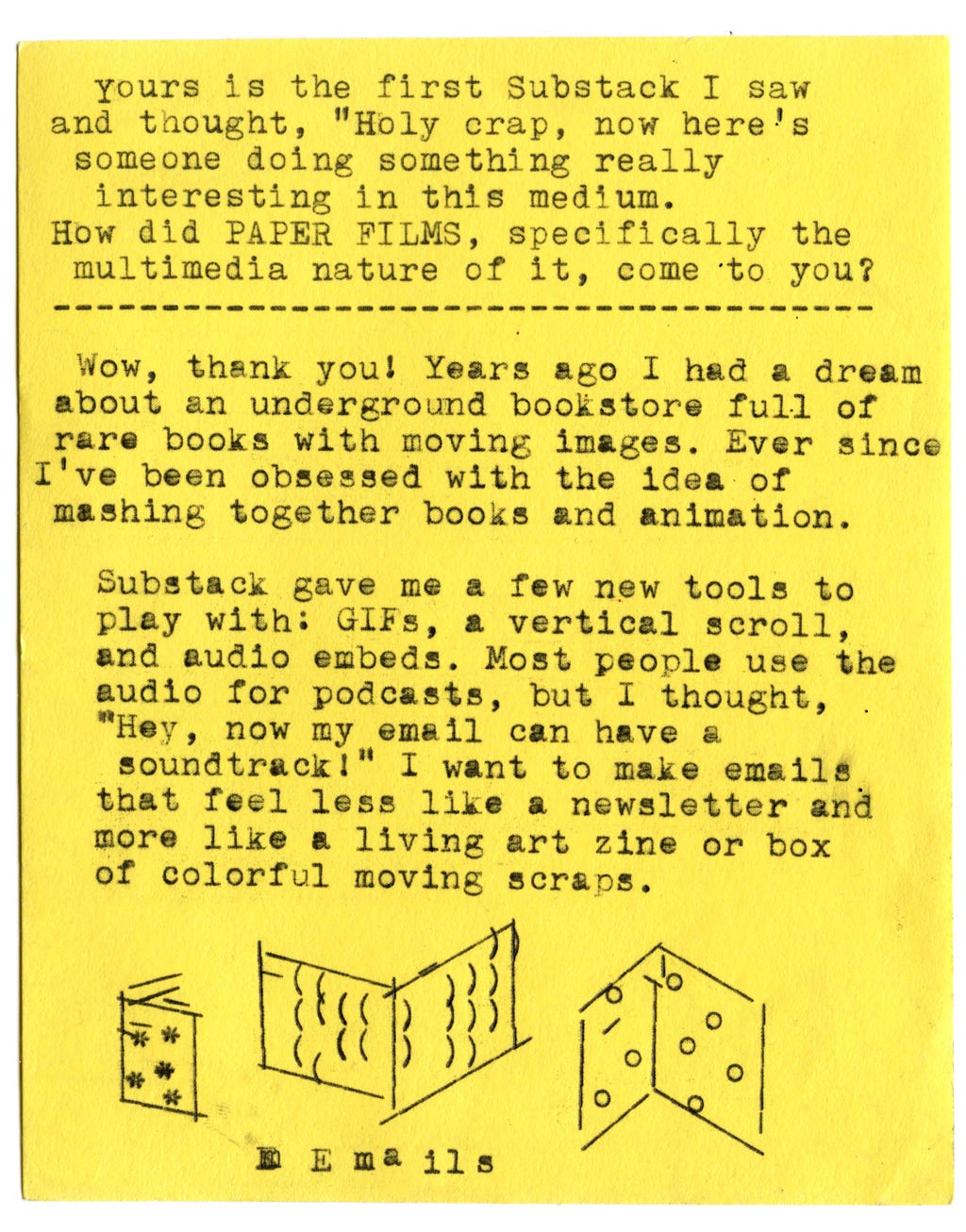Yours is the first Substack I saw and thought, "Holy crap, now here's someone doing something really interesting in this medium.” How did PAPER FILMS, specifically the multimedia nature of it, come to you?   Wow, thank you! Years ago I had a dream about an underground bookstore full of rare books with moving images. Ever since I've been obsessed with the idea of mashing together books and animation. Substack gave me a few new tools to play with: GIFs, a vertical scroll, and audio embeds. Most people use the audio for podcasts, but I thought, "Hey, now my email can have a soundtrack!" I want to make emails that feel less like a newsletter and more like a living art zine or box of colorful moving scraps.