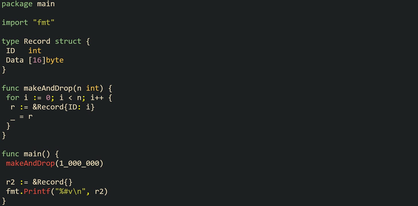package main  import "fmt"  type Record struct {  ID   int  Data [16]byte }  func makeAndDrop(n int) {  for i := 0; i < n; i++ {   r := &Record{ID: i}   _ = r  } }  func main() {  makeAndDrop(1_000_000)   r2 := &Record{}  fmt.Printf("%#v\n", r2) }