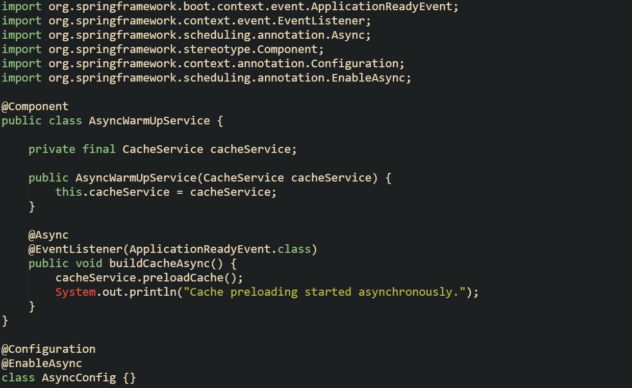 import org.springframework.boot.context.event.ApplicationReadyEvent; import org.springframework.context.event.EventListener; import org.springframework.scheduling.annotation.Async; import org.springframework.stereotype.Component; import org.springframework.context.annotation.Configuration; import org.springframework.scheduling.annotation.EnableAsync;  @Component public class AsyncWarmUpService {      private final CacheService cacheService;      public AsyncWarmUpService(CacheService cacheService) {         this.cacheService = cacheService;     }      @Async     @EventListener(ApplicationReadyEvent.class)     public void buildCacheAsync() {         cacheService.preloadCache();         System.out.println("Cache preloading started asynchronously.");     } }  @Configuration @EnableAsync class AsyncConfig {}