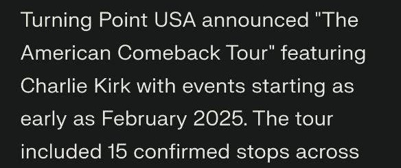 May be an image of text that says '10:03 X Turning Point USA announced "The American Comeback Tour" featuring Charlie Kirk with events starting as early as February 2025. The tour included 15 confirmed stops across nine states, with the first event on February 20, 2025, at the University of South Florida. The tour was publicly promoted well ahead of the September 10, 2025, kickoff event at Utah Valley University. with promotion still ongoing as late as August 2025. The tour aimed to promote conservative values and free speech on college campuses and was organized by Turning Point USA and Turning Point Action foxnews Ask follow-up... 0' May be an image of text that says '10:03 X Turning Point USA announced "The American Comeback Tour" featuring Charlie Kirk with events starting as early as February 2025. The tour included 15 confirmed stops across nine states, with the first event on February 20, 2025, at the University of South Florida. The tour was publicly promoted well ahead of the September 10, 2025, kickoff event at Utah Valley University. with promotion still ongoing as late as August 2025. The tour aimed to promote conservative values and free speech on college campuses and was organized by Turning Point USA and Turning Point Action foxnews Ask follow-up... 0'