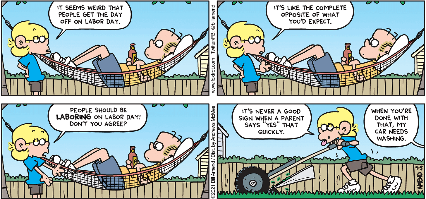 FoxTrot comic strip by Bill Amend - "Laboring Day" published September 5, 2021 - Jason Fox: It seems weird that people get the day off on Labor Day. It's like the complete opposite of what you'd expect. People should be LABORING on Labor Day! Don't you agree? It's never a good sign when a parent says "yes" that quickly. Roger Fox: When you're done with that, my car needs washing.