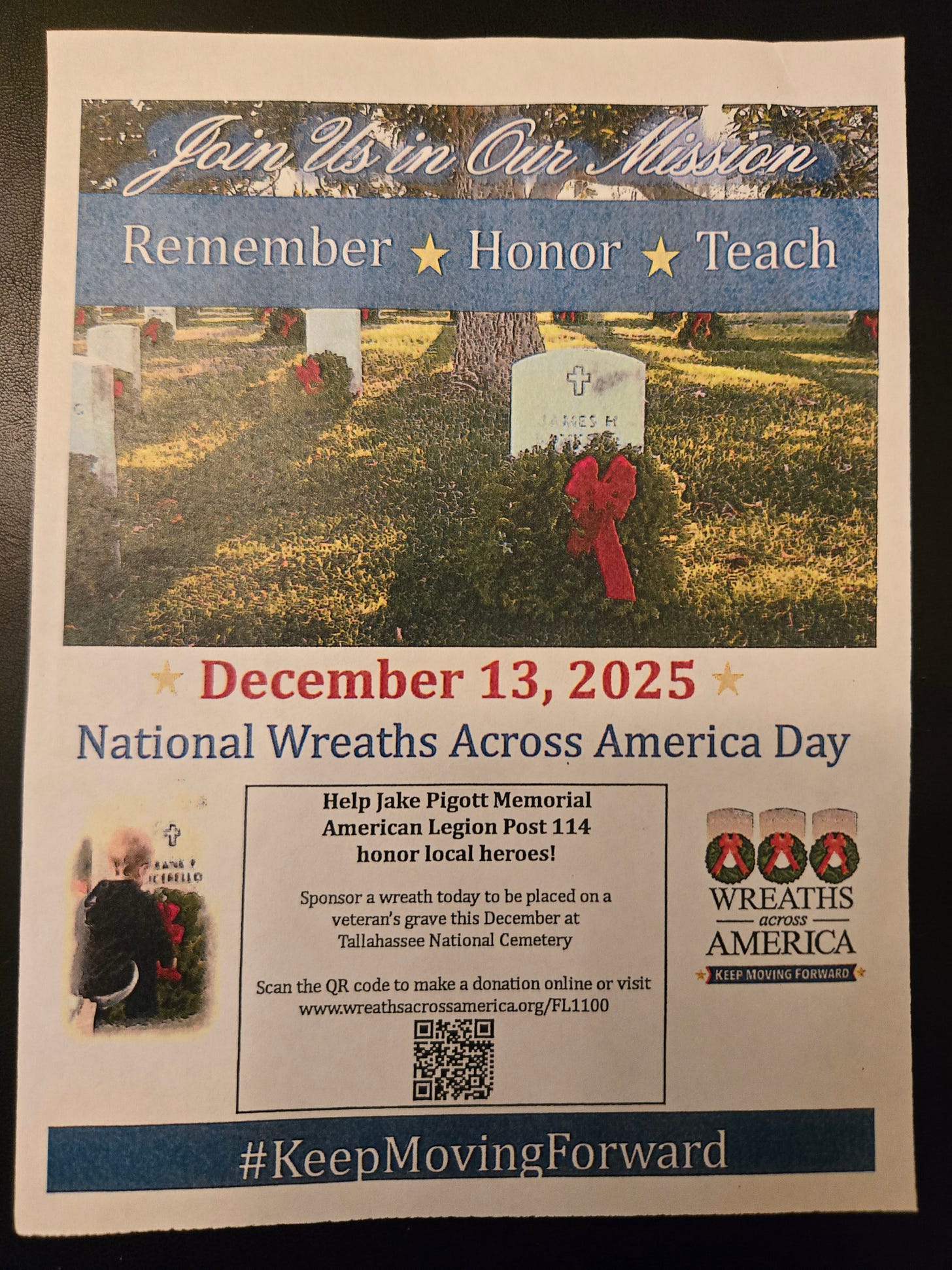 A printed flyer for Wreaths Across America. The top reads “Join Us in Our Mission” over a photo of a cemetery with headstones and holiday wreaths. A blue banner says “Remember ★ Honor ★ Teach.” Large red text announces the date “December 13, 2025,” followed by “National Wreaths Across America Day.” A box invites support: “Help Jake Pigott Memorial American Legion Post 114 honor local heroes! Sponsor a wreath today to be placed on a veteran’s grave this December at Tallahassee National Cemetery.” It includes a QR code and the URL www.wreathsacrossamerica.org/FL1100. At right is the Wreaths Across America logo with three wreaths and the tagline “Keep Moving Forward.” A small photo shows a child placing a wreath at a grave. The bottom banner reads “#KeepMovingForward.” A printed flyer for Wreaths Across America. The top reads “Join Us in Our Mission” over a photo of a cemetery with headstones and holiday wreaths. A blue banner says “Remember ★ Honor ★ Teach.” Large red text announces the date “December 13, 2025,” followed by “National Wreaths Across America Day.” A box invites support: “Help Jake Pigott Memorial American Legion Post 114 honor local heroes! Sponsor a wreath today to be placed on a veteran’s grave this December at Tallahassee National Cemetery.” It includes a QR code and the URL www.wreathsacrossamerica.org/FL1100. At right is the Wreaths Across America logo with three wreaths and the tagline “Keep Moving Forward.” A small photo shows a child placing a wreath at a grave. The bottom banner reads “#KeepMovingForward.”