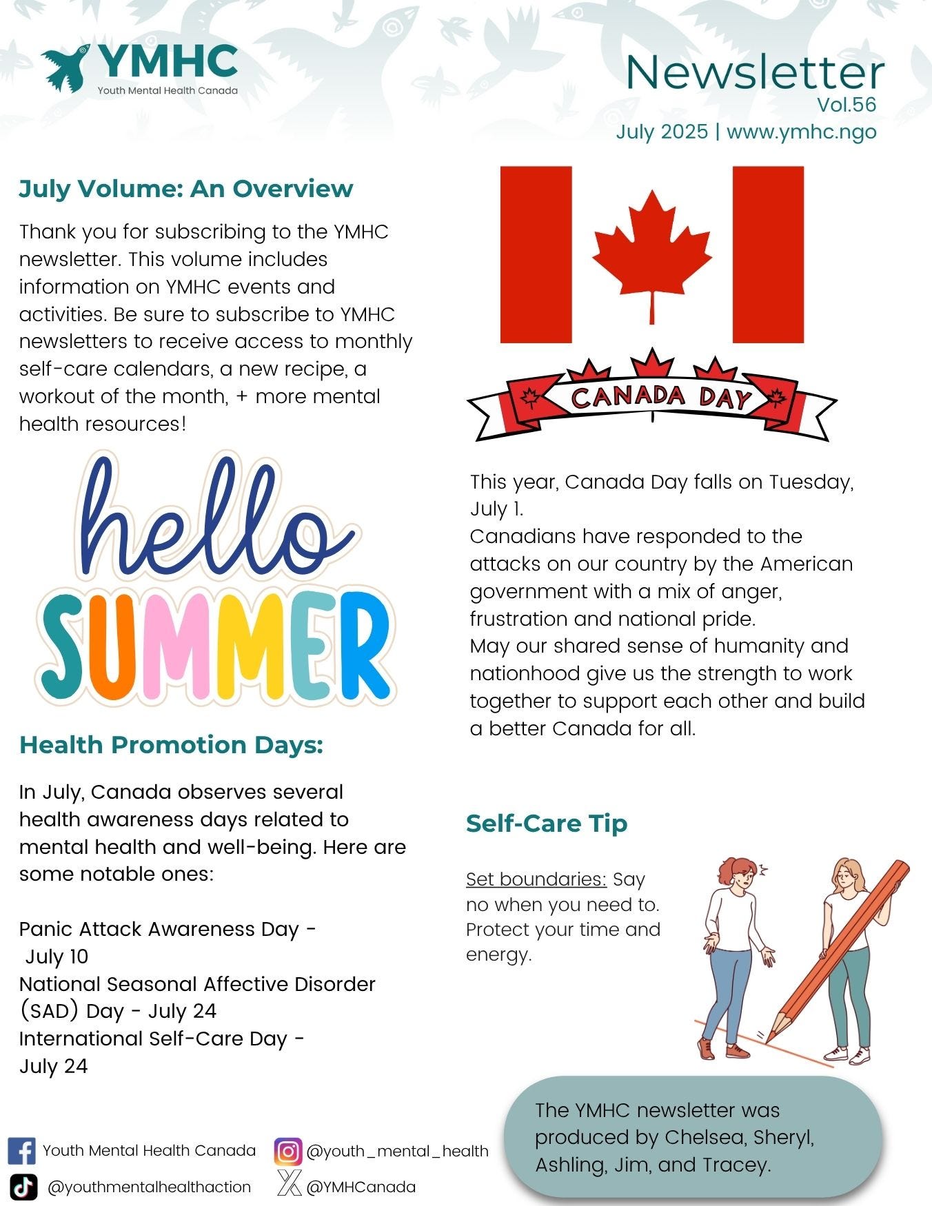 ¥ Youth YMHC Mental Health Canada Newsletter  Vol.56  July 2025 | www.ymhc.ngo  July Volume: An Overview  Thank you for subscribing to the YMHC  newsletter. This volume includes  information on YMHC events and  activities. Be sure to subscribe to YMHC  newsletters to receive access to monthly  self-care calendars, a new recipe, a  workout of the month, + more mental ‘ m (  health resources!  This year, Canada Day falls on Tuesday,  July 1.  Canadians have responded to the  attacks on our country by the American  government with a mix of anger,  frustration and national pride.  May our shared sense of humanity and  nationhood give us the strength to work  together to support each other and build  a better Canada for all. Health Promotion Days:  In July, Canada observes several  health awareness days related to Self-Care Tip  mental health and well-being. Here are  some notable ones: Set boundaries: Say  no when you need to.  Panic Attack Awareness Day - Protect your time and  July 10 energy.  National Seasonal Affective Disorder  (sAD) Day - July 24  International Self-Care Day -  July 24  li Youth Mental Health Canada @youth,mentol,heolth  @youthmentalhealthaction % @YMHCanada 