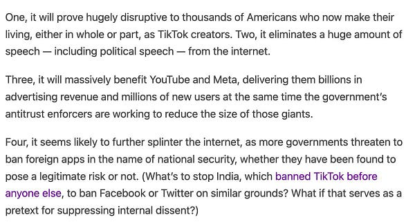 One, it will prove hugely disruptive to thousands of Americans who now make their living, either in whole or part, as TikTok creators. Two, it eliminates a huge amount of speech — including political speech — from the internet.
Three, it will massively benefit YouTube and Meta, delivering them billions in advertising revenue and millions of new users at the same time the government’s antitrust enforcers are working to reduce the size of those giants.
Four, it seems likely to further splinter the internet, as more governments threaten to ban foreign apps in the name of national security, whether they have been found to pose a legitimate risk or not. (What’s to stop India, which banned TikTok before anyone else, to ban Facebook or Twitter on similar grounds? What if that serves as a pretext for suppressing internal dissent?)