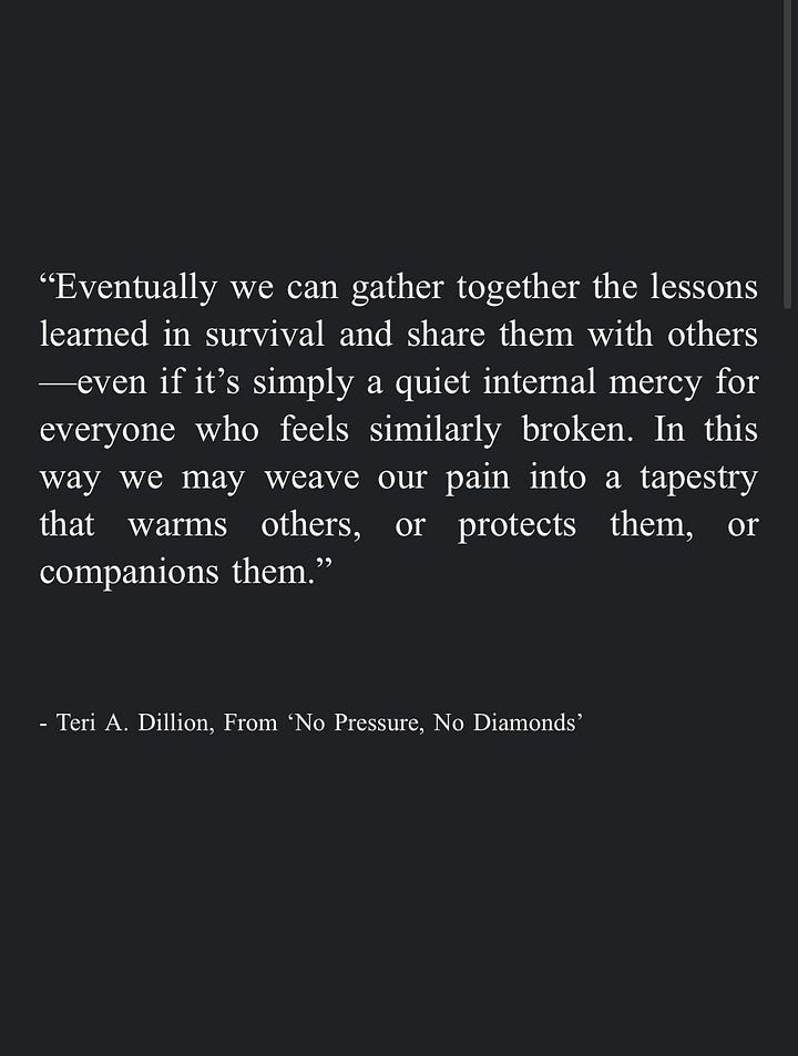 Image 1: "We can become a helper ourselves, in whatever way our circumstances allow. While we can't take each other's pain away, we can hold space for each other to hear it, nodding at each other's rage and listening to each other's silence. We can honor dismay enough to give it the room it needs without turning away in numb distraction, even allowing our own tears to pool in good company. By saying yes to the guttedness and the great love, we may remember they are inseparable." - Teri A. Dillion, From 'No Pressure, No Diamonds' Image 2: "Eventually we can gather together the lessons learned in survival and share them with others -even if it's simply a quiet internal mercy for everyone who feels similarly broken. In this way we may weave our pain into a tapestry that warms others, or protects them, or companions them." - Teri A. Dillion, From 'No Pressure, No Diamonds' Image 3: "And in some moments I even remembered the most transformative prayers are not so much those where we're asking for divine intervention so that circumstances line up in the way we most prefer, but those designed as sacred affirmations to ourselves: that we may find a kind of unwavering workability through trusting life on life's terms, knowing full well that peace can only be found following acceptance of what already is." - Teri A. Dillion, From 'No Pressure, No Diamonds' Image 4: "The more we can rest in our vast, broken-open heart—-and the more we can cherish the body we have no matter how limp or exhausted or disfigured-the more equipped we are to inhabit the life we've been entrusted with courage." - Teri A. Dillion, From 'No Pressure, No Diamonds'