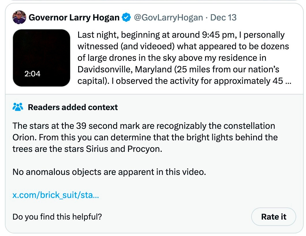 Governor Larry Hogan @GovLarryHogan · Dec 13 Last night, beginning at around 9:45 pm, I personally witnessed (and videoed) what appeared to be dozens of large drones in the sky above my residence in Davidsonville, Maryland (25 miles from our nation’s capital). I observed the activity for approximately 45 minutes. 