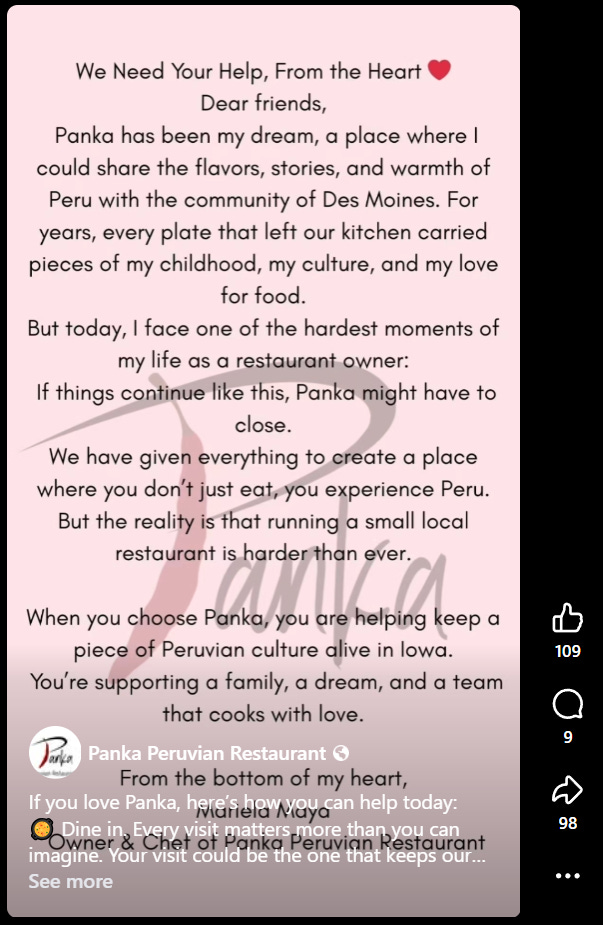 Screenshot of Panka's Facebook Reel. Text over Panka's logo. Text reads: "We Need Your Help, From the Heart ::red heart emoji:: Dear friends, Panka has been my dream, a place where I could share the flavors, stories, and warmth of Peru with the community of Des Moines. For eyars, every plate that left our kitchen carried pieces of my childhood, my culture, and my love for food. But today, I face one of the hardest moments of my life as a restaurant owner: If things continue like this, Panka might have to close. We have given everything to create a place where you don't just eat, you experience Peru. But the reality is that running a small local restaurant is harder than ever. When you choose Panka, you are helping keep a piece of Peruvian culture alive in Iowa. You're supporting a family, a dream, and a team that cooks with love. [Remaining text overlapped by caption, but I'll do my best.] From the bottom of my heart, Mariela Maya. Owner and Chef of Panka Peruvian. [Partial caption reads: If you love Panka, here's how you can help today: Dine in. Every visit mattersmore than you can imagine. Your visit could be the one that keeps our . . .] [Caption cuts off.]