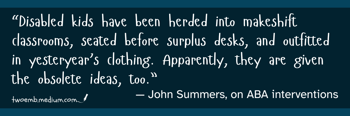“Disabled kids have been herded into makeshift classrooms, seated before surplus desks, and outfitted in yesteryear’s clothing. Apparently, they are given the obsolete ideas, too.” — John Summers, on ABA interventions