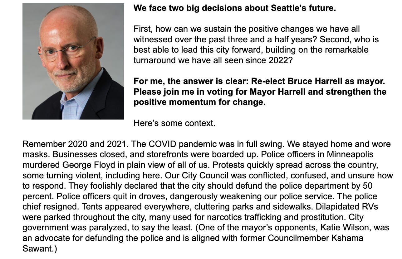 An image of Seattle deputy mayor Tim Burgess with the text, "We face two big decisions about Seattle's future. First, how can we sustain the positive changes we have all witnessed over the past three and a half years? Second, who is best able to lead this city forward, building on the remarkable turnaround we have all seen since 2022? For me, the answer is clear: Re-elect Bruce Harrell as mayor. Please join me in voting for Mayor Harrell and strengthen the positive momentum for change. Here’s some context." Remember 2020 and 2021. The COVID pandemic was in full swing. We stayed home and wore masks. Businesses closed, and storefronts were boarded up. Police officers in Minneapolis murdered George Floyd in plain view of all of us. Protests quickly spread across the country, some turning violent, including here. Our City Council was conflicted, confused, and unsure how to respond. They foolishly declared that the city should defund the police department by 50 percent. Police officers quit in droves, dangerously weakening our police service. The police chief resigned. Tents appeared everywhere, cluttering parks and sidewalks. Dilapidated RVs were parked throughout the city, many used for narcotics trafficking and prostitution. City government was paralyzed, to say the least. (One of the mayor’s opponents, Katie Wilson, was an advocate for defunding the police and is aligned with former Councilmember Kshama Sawant.