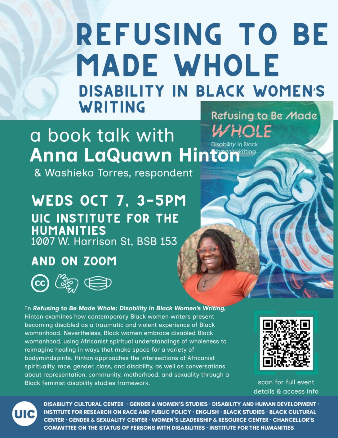 ID: A blue and green flyer with white text features the cover of Refusing to Be Made Whole, which has an abstracted profile of a head looking toward the sky with radiating lines that resemble a seashell. Below is a portrait of Hinton, a smiling Black woman with an orange shirt and glasses. There are icons for captioning, ASL, and masking indoors, a QR code to more details, and a list of sponsors along the bottom. ID: A blue and green flyer with white text features the cover of Refusing to Be Made Whole, which has an abstracted profile of a head looking toward the sky with radiating lines that resemble a seashell. Below is a portrait of Hinton, a smiling Black woman with an orange shirt and glasses. There are icons for captioning, ASL, and masking indoors, a QR code to more details, and a list of sponsors along the bottom.
