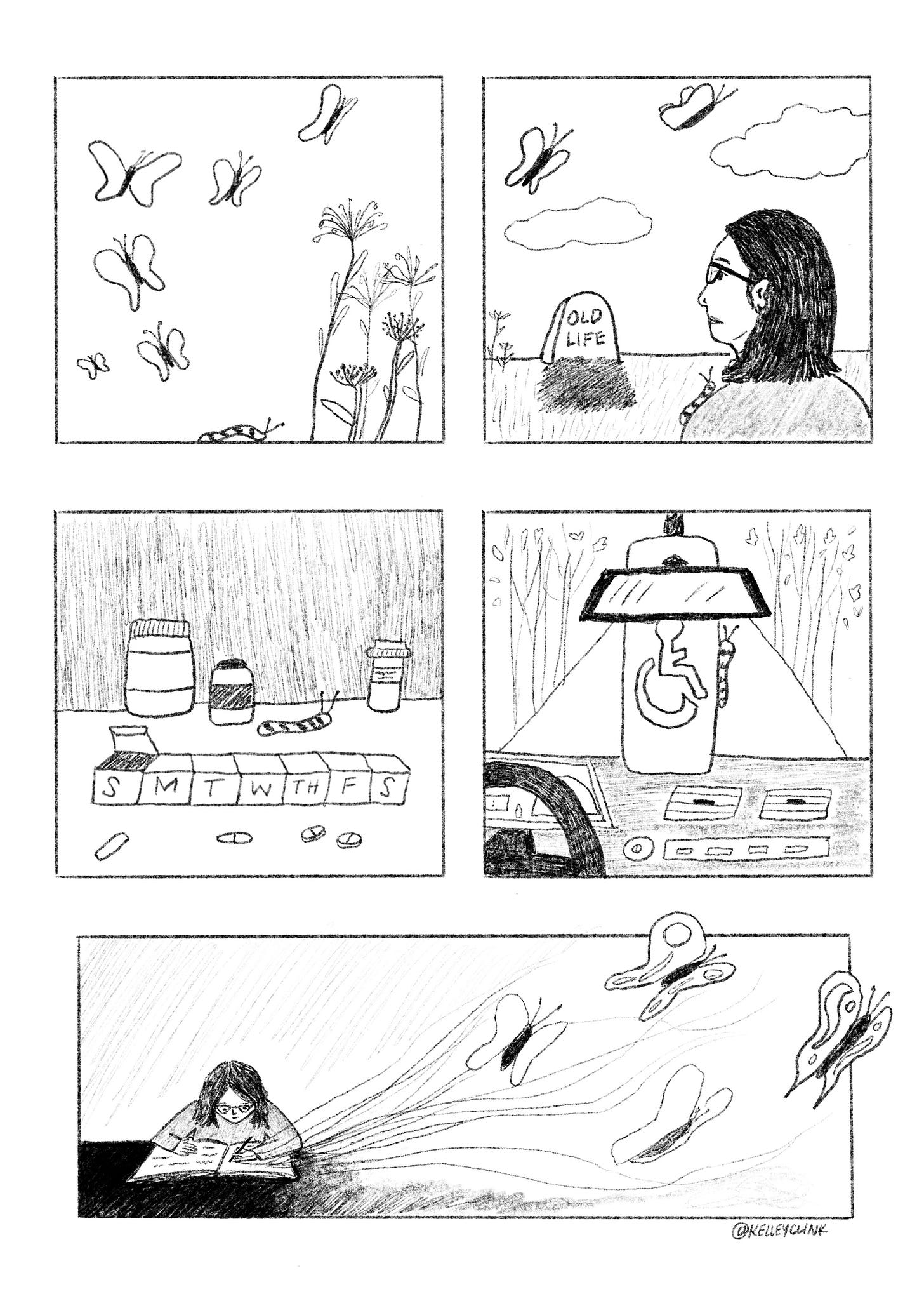 A black and white five panel comic. The first panel shows a striped caterpillar crawling toward a group of flowers, six butterflies in the air overhead. The next panel shows the same butterflies and flowers but zoomed out, and next to them is a fresh grave with a headstone that reads Old Life. A drawing of me looking at the headstone is in the foreground, the caterpillar on my shoulder. Next panel is a counter with a weekly pill case, pill bottles, and scattered pills, the caterpillar crawling toward the next frame. This one shows an accessible parking tag hanging from a rearview mirror, the caterpillar clinging to the side of the tag. The last panel shows me at a desk or table, writing in a journal, the lines lifting off the page and forming into butterflies. 