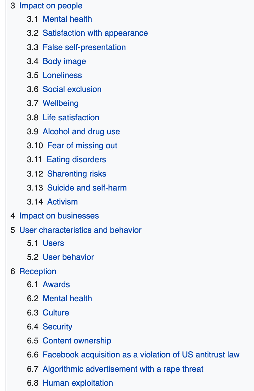 A screenshot from Instagram's Wikipedia page with the following titles: 3 Impact on people 3.1 Mental health 3.2 Satisfaction with appearance 3.3 False self-presentation 3.4 Body image 3.5 Loneliness 3.6 Social exclusion 3.7 Wellbeing 3.8 Life satisfaction 3.9 Alcohol and drug use 3.10 Fear of missing out 3.11 Eating disorders 3.12 Sharenting risks 3.13 Suicide and self-harm 3.14 Activism 4 Impact on businesses 5 User characteristics and behavior 5.1 Users 5.2 User behavior 6 Reception 6.1 Awards 6.2 Mental health 6.3 Culture 6.4 Security 6.5 Content ownership 6.6 Facebook acquisition as a violation of US antitrust law 6.7 Algorithmic advertisement with a rape threat 6.8 Human exploitation A screenshot from Instagram's Wikipedia page with the following titles: 3 Impact on people 3.1 Mental health 3.2 Satisfaction with appearance 3.3 False self-presentation 3.4 Body image 3.5 Loneliness 3.6 Social exclusion 3.7 Wellbeing 3.8 Life satisfaction 3.9 Alcohol and drug use 3.10 Fear of missing out 3.11 Eating disorders 3.12 Sharenting risks 3.13 Suicide and self-harm 3.14 Activism 4 Impact on businesses 5 User characteristics and behavior 5.1 Users 5.2 User behavior 6 Reception 6.1 Awards 6.2 Mental health 6.3 Culture 6.4 Security 6.5 Content ownership 6.6 Facebook acquisition as a violation of US antitrust law 6.7 Algorithmic advertisement with a rape threat 6.8 Human exploitation