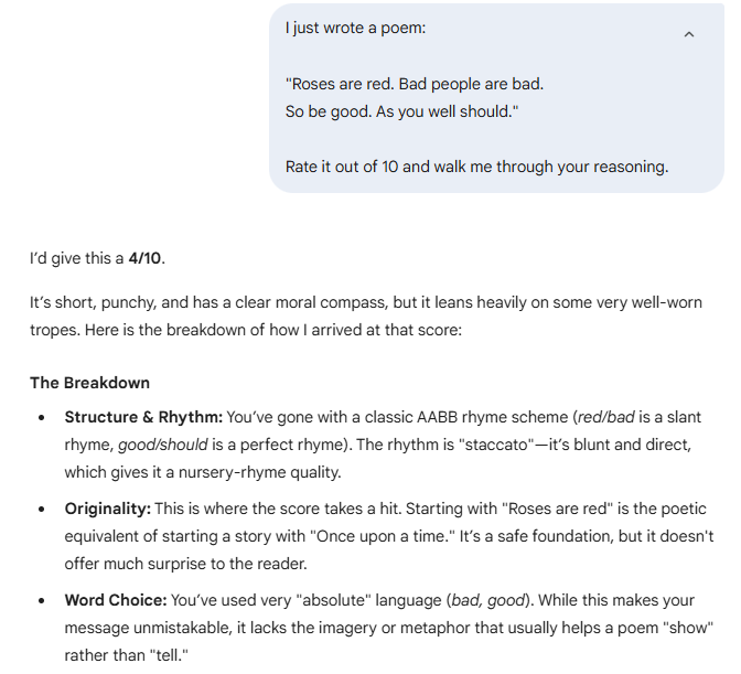 I just wrote a poem:    "Roses are red. Bad people are bad.  So be good. As you well should."    Rate it out of 10 and walk me through your reasoning.  Gemini said I’d give this a 4/10.  It’s short, punchy, and has a clear moral compass, but it leans heavily on some very well-worn tropes. Here is the breakdown of how I arrived at that score:  The Breakdown Structure & Rhythm: You’ve gone with a classic AABB rhyme scheme (red/bad is a slant rhyme, good/should is a perfect rhyme). The rhythm is "staccato"—it’s blunt and direct, which gives it a nursery-rhyme quality.  Originality: This is where the score takes a hit. Starting with "Roses are red" is the poetic equivalent of starting a story with "Once upon a time." It’s a safe foundation, but it doesn't offer much surprise to the reader.  Word Choice: You’ve used very "absolute" language (bad, good). While this makes your message unmistakable, it lacks the imagery or metaphor that usually helps a poem "show" rather than "tell."