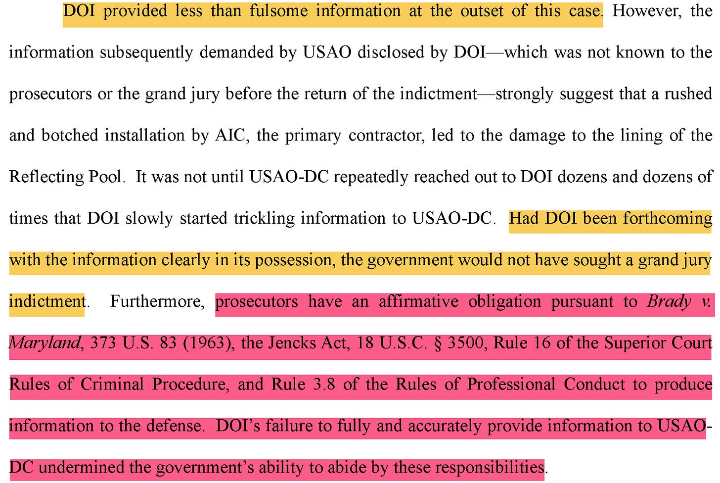 DOI provided less than fulsome information at the outset of this case. However, the information subsequently demanded by USAO disclosed by DOI-which was not known to the prosecutors or the grand jury before the return of the indictment-strongly suggest that a rushed and botched installation by AIC, the primary contractor, led to the damage to the lining of the Reflecting Pool. It was not until USAO-DC repeatedly reached out to DOI dozens and dozens of times that DOI slowly started trickling information to USAO-DC. Had DOI been forthcoming with the information clearly in its possession, the government would not have sought a grand jury indictment. Furthermore, prosecutors have an affirmative obligation pursuant to Brady v. Maryland, 373 U.S. 83 (1963), the Jencks Act, 18 U.S.C. § 3500, Rule 16 of the Superior Court Rules of Criminal Procedure, and Rule 3.8 of the Rules of Professional Conduct ot produce information to the defense. DOl's failure to fully and accurately provide information to USAO- DC undermined the government's ability to abide by these responsibilities. DOI provided less than fulsome information at the outset of this case. However, the information subsequently demanded by USAO disclosed by DOI-which was not known to the prosecutors or the grand jury before the return of the indictment-strongly suggest that a rushed and botched installation by AIC, the primary contractor, led to the damage to the lining of the Reflecting Pool. It was not until USAO-DC repeatedly reached out to DOI dozens and dozens of times that DOI slowly started trickling information to USAO-DC. Had DOI been forthcoming with the information clearly in its possession, the government would not have sought a grand jury indictment. Furthermore, prosecutors have an affirmative obligation pursuant to Brady v. Maryland, 373 U.S. 83 (1963), the Jencks Act, 18 U.S.C. § 3500, Rule 16 of the Superior Court Rules of Criminal Procedure, and Rule 3.8 of the Rules of Professional Conduct ot produce information to the defense. DOl's failure to fully and accurately provide information to USAO- DC undermined the government's ability to abide by these responsibilities.