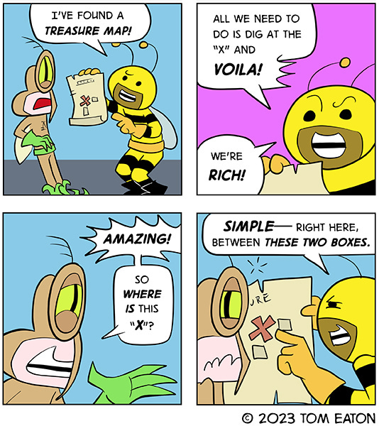 Bumbllebeezy shows Mean Mosquito a treasure map and says all they have to do is follow the map to the “X.” Mean Mosquito is excited and asks where is it. Bumblebeezy points to the map and says, “Simple, right between these two boxes.” Mean Mosquito looks disappointed.
