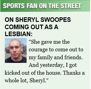 [Image shows a satirical "Sports Fan on the Street" interview segment with a headshot of a man and a quote about Sheryl Swoopes coming out as a lesbian]  SPORTS FAN ON THE STREET; ON SHERYL SWOOPES COMING OUT AS A LESBIAN:; She gave me the courage to come out to my family and friends. And yesterday, I got kicked out of the house. Thanks a whole lot, Sheryl.