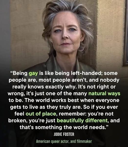 May be an image of 1 person, blonde hair and text that says '"Being gay is like being left-handed; some people are, most people aren't, and nobody really knows exactly why. It's not right or wrong, it's just one of the many natural ways to be. The world works best when everyone gets to live as they truly are. So if you ever feel out of place, remember: you're not broken, you're just beautifully different, and that's something the world needs." JODIE FOSTER American queer actor, and filmmaker'