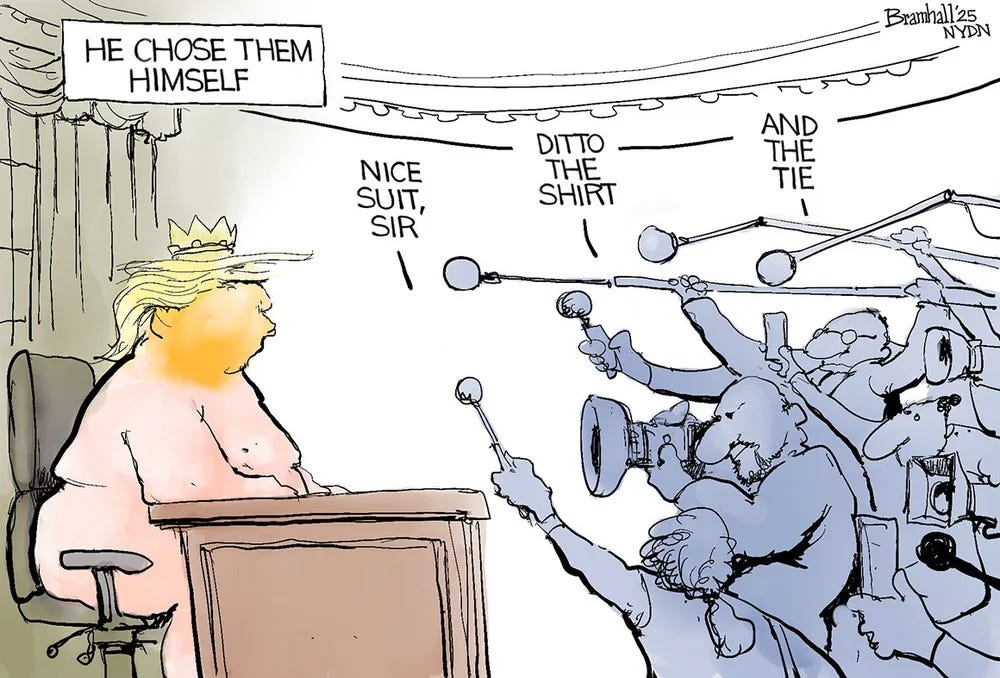 cartoon by Bramhall for the NYDN depicting Donald Trump sitting shirtless at a desk, wearing only a crown and pants. He is surrounded by sycophants and media personnel holding microphones and cameras. A speech bubble near the top left reads, "HE CHOSE THEM HIMSELF." Three individuals in the crowd praise his non-existent attire with speech bubbles reading: "NICE SUIT, SIR," "DITTO THE SHIRT," and "AND THE TIE." cartoon by Bramhall for the NYDN depicting Donald Trump sitting shirtless at a desk, wearing only a crown and pants. He is surrounded by sycophants and media personnel holding microphones and cameras. A speech bubble near the top left reads, "HE CHOSE THEM HIMSELF." Three individuals in the crowd praise his non-existent attire with speech bubbles reading: "NICE SUIT, SIR," "DITTO THE SHIRT," and "AND THE TIE."