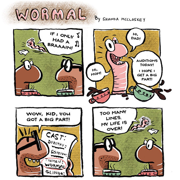 Two brown worm parents drink coffee. In the background a young worm sings, “If I only had a brain!” The young worm approaches and hits the coffee cups. “Hi, Mom. Hi, Dad. Big auditions today, I hope I get the part.” The Dad worm reads a long paper that says, “Cast: Dorothy, Scarecrow, Tinman: Wormal.” The dad smiles and says, “Wow kid you got a big part.” The young worm flies away in a panic. “Too many lines, my life is ruined.” The worm parents look at each other confusedly.