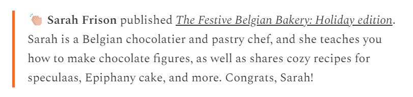 Screenshot of text 'clapping emoji Sarah Frison published The Festive Belgian Bakery: Holiday edition. Sarah is a Belgian chocolatier and pastry chef, and she teaches you how to make chocolate figures, as well as shares cozy recipes for speculaas, Epiphany cake, and more. Congrats, Sarah!'