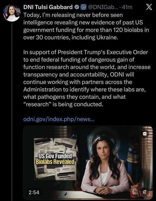 May be an image of one or more people and text that says '@DNIGab. 41m DNI Tulsi Gabbard Today, I'm releasing never before seen intelligence revealing new evidence of past US government funding for more than 120 biolabs in over 30 countries, including Ukraine. In support of President Trump' Executive Order to end federal funding of dangerous gain of function research around the world, and increase transparency and accountability, ODNI will continue working with partners across the Administration to identify where these labs are, what pathogens they contain, and what "research" is being conducted. odni.gov/index.php/new... 1OPSICPET cc CANFIERTI US Gov Funded Biolabs BiolabsRevealed Revealed 2- CONPRENTIAL 2:54'