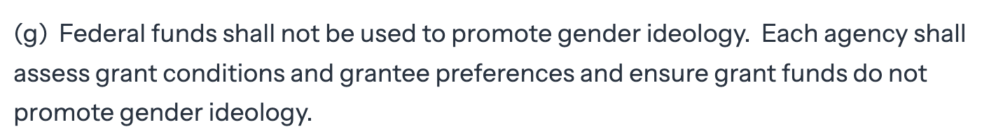 (g)  Federal funds shall not be used to promote gender ideology.  Each agency shall assess grant conditions and grantee preferences and ensure grant funds do not promote gender ideology.