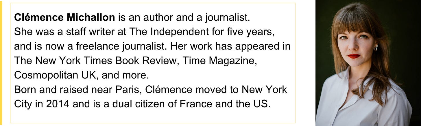 Clémence Michallon is an author and a journalist.  She was a staff writer at The Independent for five years, and is now a freelance journalist. Her work has appeared in The New York Times Book Review, Time Magazine, Cosmopolitan UK, and more.  Born and raised near Paris, Clémence moved to New York City in 2014 and is a dual citizen of France and the US.