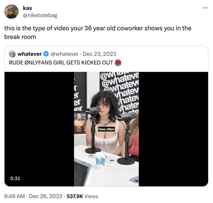 @niketotebag this is the type of video your 36 year old coworker shows you in the break room kas VAS whatever @whatever. Dec 23, 2023 RUDE ØNLYFANS GIRL GETS KICKED OUT @w! @whateve whateve vhatev hatev whate L 0:31 r er er whatever @WHATEVER 9:49 AM Dec 26, 2023 537.9K Views 16 How often #%!& what :