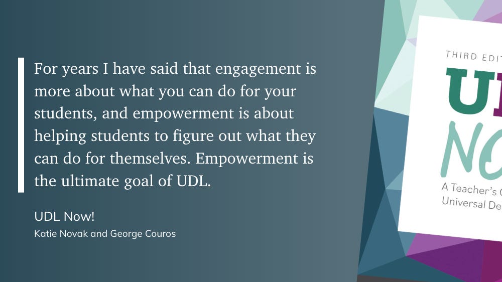 For years I have said that engagement is more about what you can do for your students, and empowerment is about helping students to figure out what they can do for themselves. Empowerment is the ultimate goal of UDL.