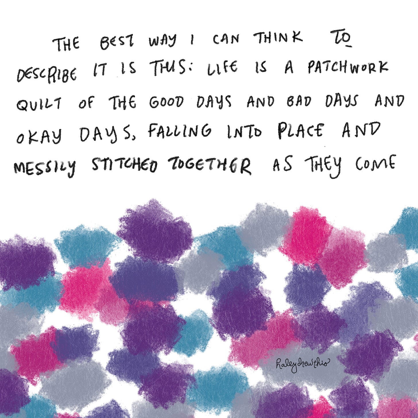 the best way I can think to describe it is this: it's like a patchwork quilt of the good days and bad days and okay days, falling into place and messily stitched together as they come
