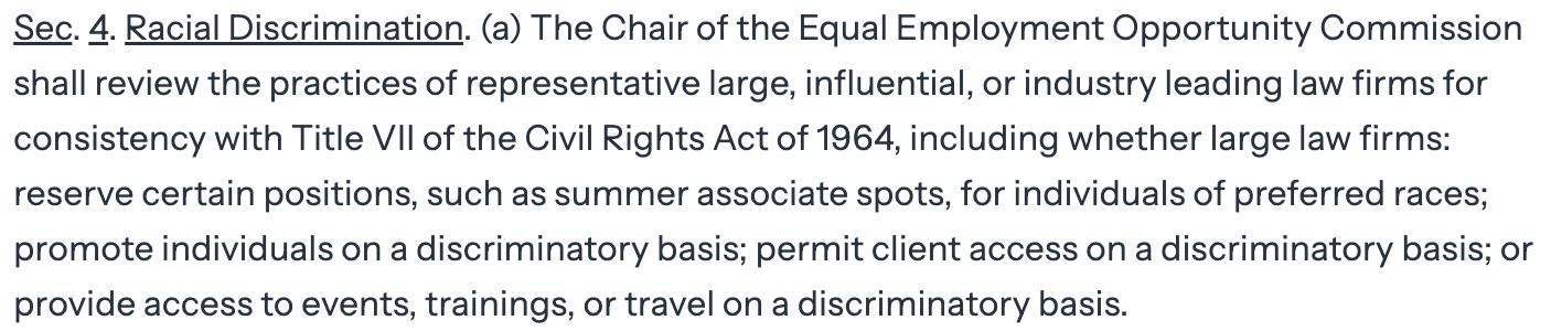 Sec. 4. Racial Discrimination. (a) The Chair of the Equal Employment Opportunity Commission  shall review the practices of representative large, influential, or industry leading law firms for  consistency with Title VII of the Civil Rights Act of 1964, including whether large law firms:  reserve certain positions, such as summer associate spots, for individuals of preferred races;  promote individuals on a discriminatory basis; permit client access on a discriminatory basis; or  provide access to events, trainings, or travel on a discriminatory basis.