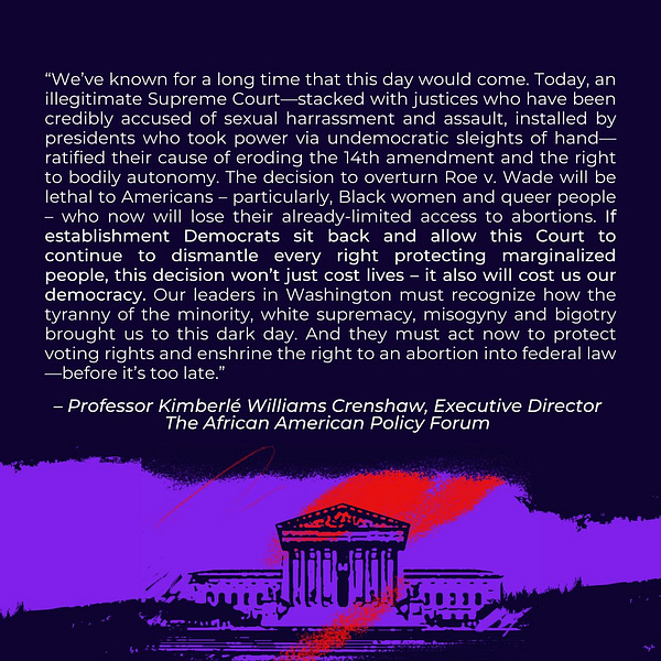 Text: “We’ve known for a long time that this day would come. Today, an illegitimate Supreme Court—stacked with justices who have been credibly accused of sexual harrassment and assault, installed by presidents who took power via undemocratic sleights of hand—ratified their cause of eroding the 14th amendment and the right to bodily autonomy. The decision to overturn Roe v. Wade will be lethal to Americans – particularly, Black women and queer people – who now will lose their already-limited access to abortions. If establishment Democrats sit back and allow this Court to continue to dismantle every right protecting marginalized people, this decision won’t just cost lives. It also will cost us our democracy. Our leaders in Washington must recognize how the tyranny of the minority, white supremacy, misogyny and bigotry brought us to this dark day. And they must act now to protect voting rights and enshrine the right to an abortion into federal law—before it’s too late.”