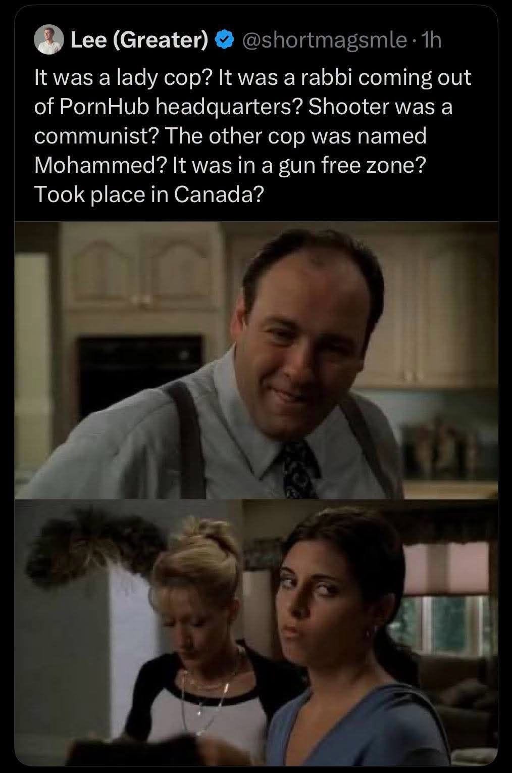 May be an image of text that says 'Lee (Greater) @shortmagsmle Shoote It was a lady cop? It was a rabbi coming out of PornHub headquarters? communist? The other cop was named Mohammed? It was in a gun free zone? Took place in Canada? was a'