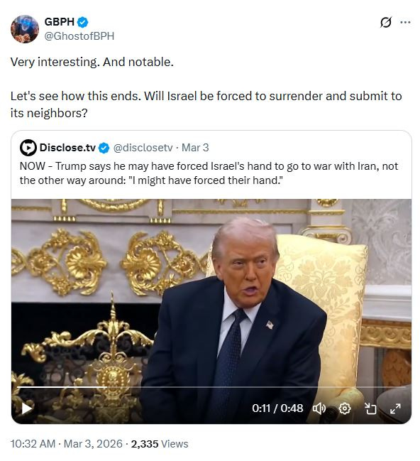 Disclose TV: NOW - Trump says he may have forced Israel's hand to go to war with Iran, not the other way around: "I might have forced their hand." Ghost of Based Patrick Henry on Twitter: Very interesting and notable, Let's see how this ends. Will Israel be forced to surrender and submit to its neighbors?